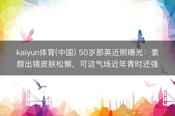 kaiyun体育(中国) 50岁那英近照曝光：素颜出镜皮肤松懈，可这气场近年青时还强