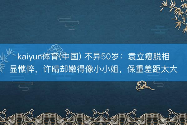 kaiyun体育(中国) 不异50岁：袁立瘦脱相显憔悴，许晴却嫩得像小小姐，保重差距太大