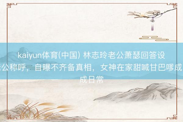 kaiyun体育(中国) 林志玲老公萧瑟回答设施老公称呼，自曝不齐备真相，女神在家甜喊甘巴嗲成日常