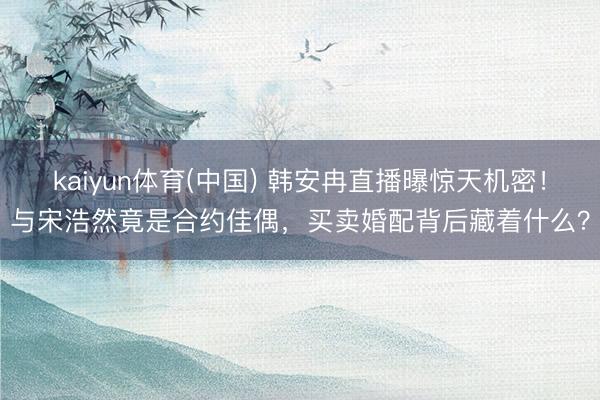 kaiyun体育(中国) 韩安冉直播曝惊天机密！与宋浩然竟是合约佳偶，买卖婚配背后藏着什么？