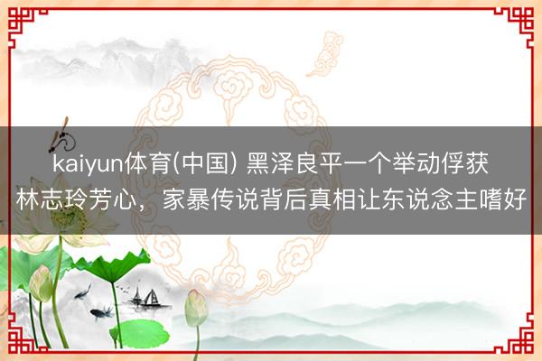 kaiyun体育(中国) 黑泽良平一个举动俘获林志玲芳心，家暴传说背后真相让东说念主嗜好