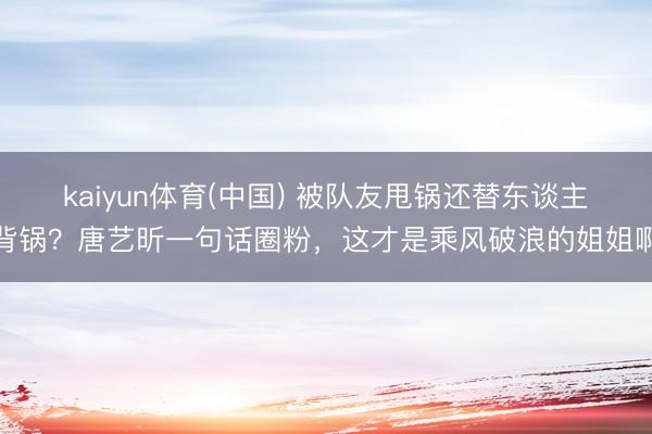 kaiyun体育(中国) 被队友甩锅还替东谈主背锅？唐艺昕一句话圈粉，这才是乘风破浪的姐姐啊