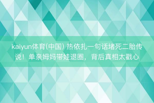 kaiyun体育(中国) 热依扎一句话堵死二胎传说！单亲姆妈带娃退圈，背后真相太戳心
