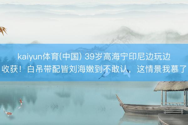 kaiyun体育(中国) 39岁高海宁印尼边玩边收获!白吊带配皆刘海嫩到不敢认,这情景我慕了