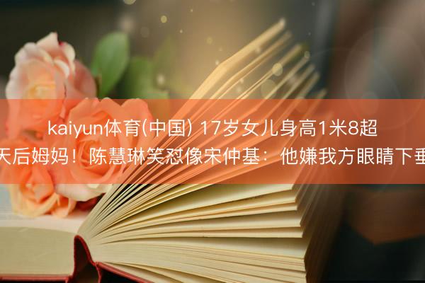 kaiyun体育(中国) 17岁女儿身高1米8超天后姆妈!陈慧琳笑怼像宋仲基:他嫌我方眼睛下垂