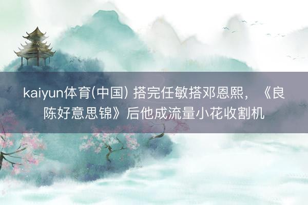 kaiyun体育(中国) 搭完任敏搭邓恩熙，《良陈好意思锦》后他成流量小花收割机