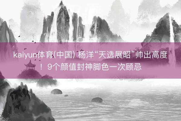 kaiyun体育(中国) 杨洋“天选展昭”帅出高度!9个颜值封神脚色一次顾忌