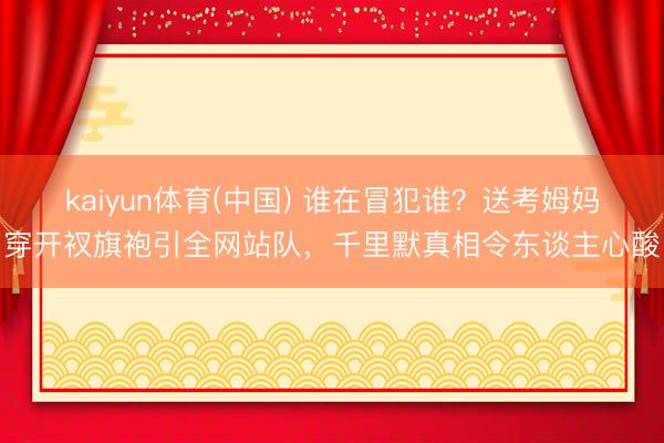 kaiyun体育(中国) 谁在冒犯谁？送考姆妈穿开衩旗袍引全网站队，千里默真相令东谈主心酸