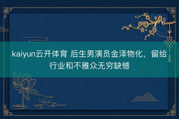 kaiyun云开体育 后生男演员金泽物化，留给行业和不雅众无穷缺憾