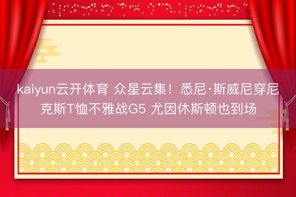 kaiyun云开体育 众星云集！悉尼·斯威尼穿尼克斯T恤不雅战G5 尤因休斯顿也到场