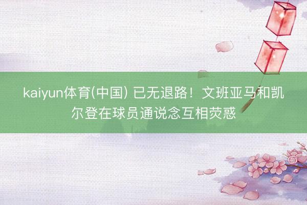 kaiyun体育(中国) 已无退路！文班亚马和凯尔登在球员通说念互相荧惑