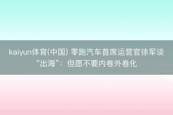 kaiyun体育(中国) 零跑汽车首席运营官徐军谈“出海”：但愿不要内卷外卷化