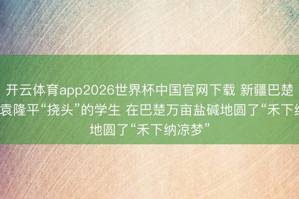 开云体育app2026世界杯中国官网下载 新疆巴楚：曾让袁隆平“挠头”的学生 在巴楚万亩盐碱地圆了“禾下纳凉梦”