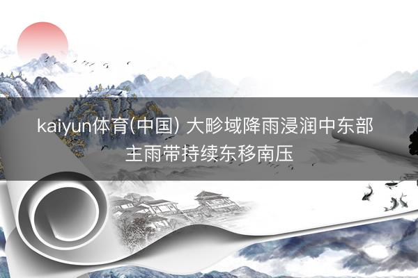 kaiyun体育(中国) 大畛域降雨浸润中东部 主雨带持续东移南压