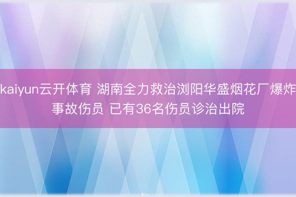 kaiyun云开体育 湖南全力救治浏阳华盛烟花厂爆炸事故伤员 已有36名伤员诊治出院