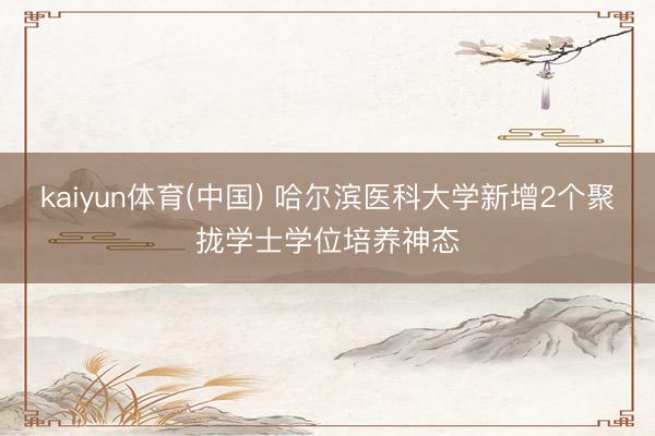 kaiyun体育(中国) 哈尔滨医科大学新增2个聚拢学士学位培养神态