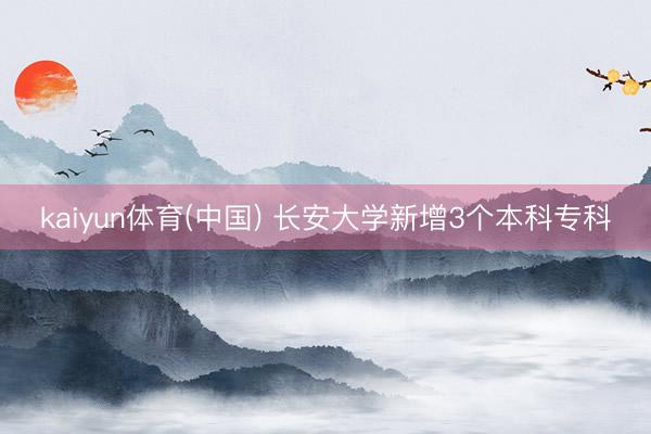 kaiyun体育(中国) 长安大学新增3个本科专科
