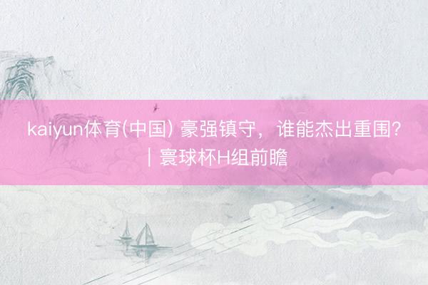 kaiyun体育(中国) 豪强镇守，谁能杰出重围？｜寰球杯H组前瞻