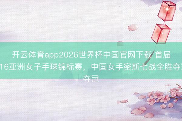 开云体育app2026世界杯中国官网下载 首届U16亚洲女子手球锦标赛，中国女手密斯七战全胜夺冠