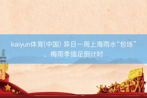 kaiyun体育(中国) 异日一周上海雨水“包场”，梅雨季插足倒计时