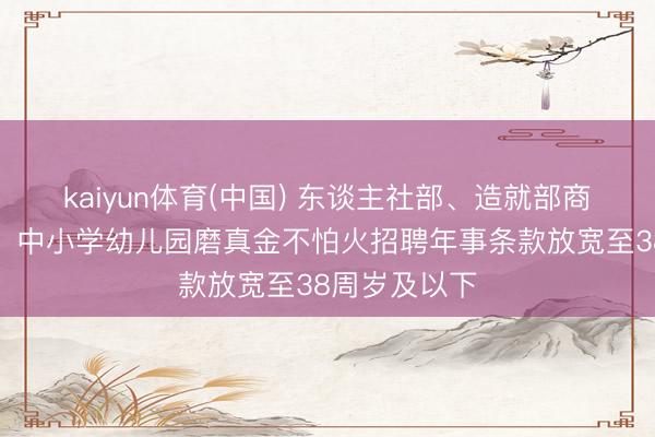 kaiyun体育(中国) 东谈主社部、造就部商酌印发见告：中小学幼儿园磨真金不怕火招聘年事条款放宽至38周岁及以下