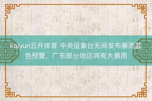 kaiyun云开体育 中央征象台无间发布暴雨蓝色预警,广东部分地区将有大暴雨