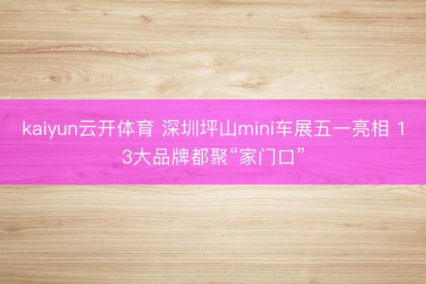 kaiyun云开体育 深圳坪山mini车展五一亮相 13大品牌都聚“家门口”