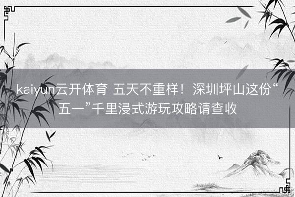 kaiyun云开体育 五天不重样!深圳坪山这份“五一”千里浸式游玩攻略请查收