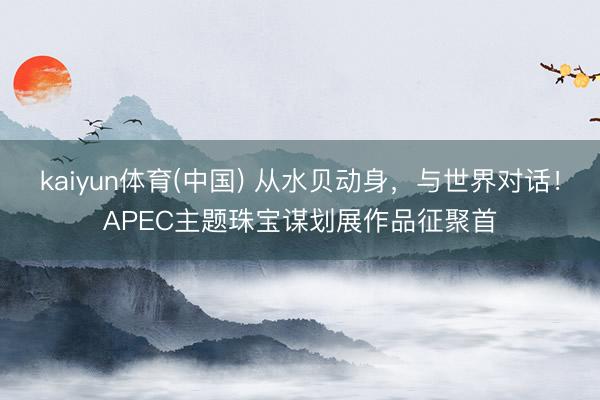 kaiyun体育(中国) 从水贝动身,与世界对话!APEC主题珠宝谋划展作品征聚首