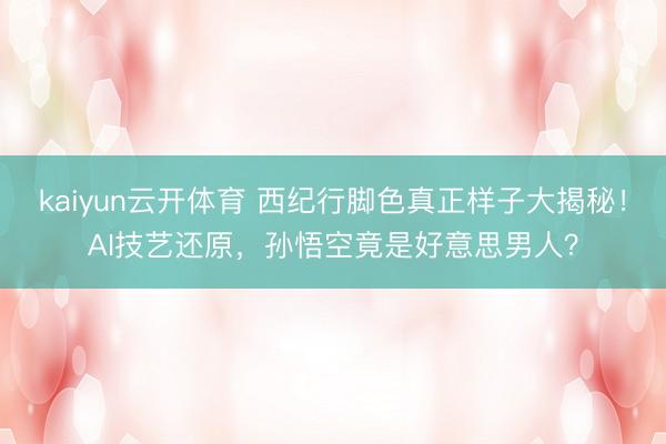 kaiyun云开体育 西纪行脚色真正样子大揭秘！AI技艺还原，孙悟空竟是好意思男人？