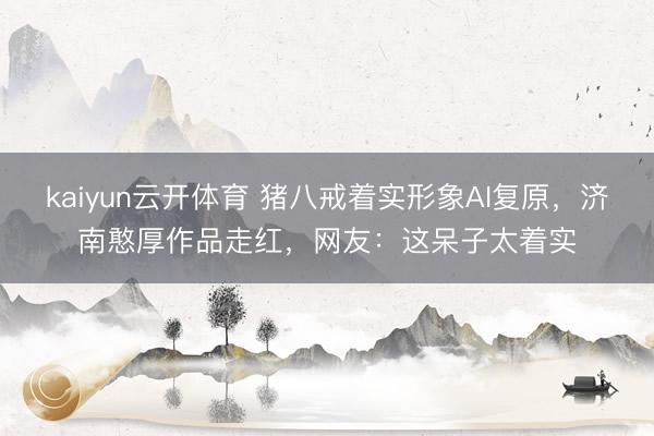 kaiyun云开体育 猪八戒着实形象AI复原，济南憨厚作品走红，网友：这呆子太着实