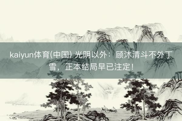 kaiyun体育(中国) 光阴以外：顾沐清斗不外丁雪，正本结局早已注定！