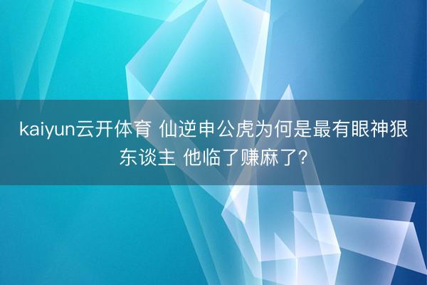 kaiyun云开体育 仙逆申公虎为何是最有眼神狠东谈主 他临了赚麻了？