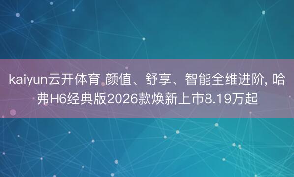 kaiyun云开体育 颜值、舒享、智能全维进阶， 哈弗H6经典版2026款焕新上市8.19万起