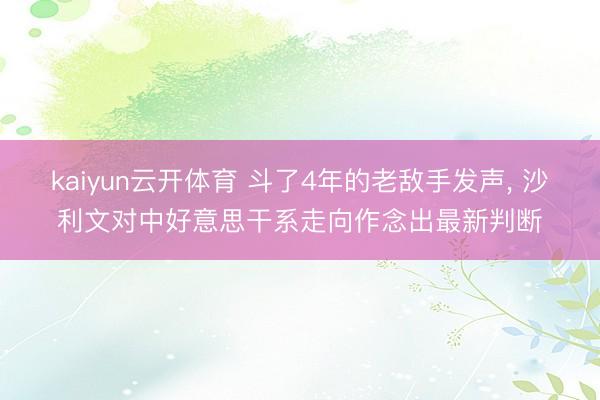 kaiyun云开体育 斗了4年的老敌手发声, 沙利文对中好意思干系走向作念出最新判断