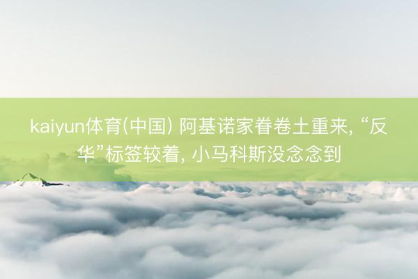 kaiyun体育(中国) 阿基诺家眷卷土重来, “反华”标签较着, 小马科斯没念念到