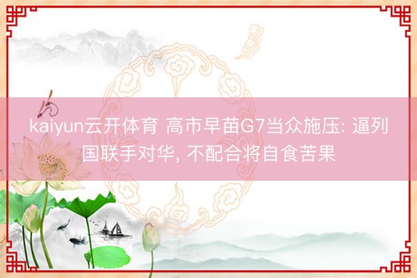 kaiyun云开体育 高市早苗G7当众施压: 逼列国联手对华, 不配合将自食苦果